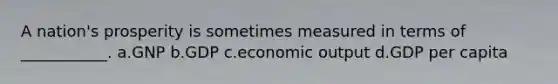 A nation's prosperity is sometimes measured in terms of ___________. a.GNP b.GDP c.economic output d.GDP per capita