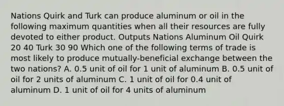 Nations Quirk and Turk can produce aluminum or oil in the following maximum quantities when all their resources are fully devoted to either product. Outputs Nations Aluminum Oil Quirk 20 40 Turk 30 90 Which one of the following terms of trade is most likely to produce mutually-beneficial exchange between the two nations? A. 0.5 unit of oil for 1 unit of aluminum B. 0.5 unit of oil for 2 units of aluminum C. 1 unit of oil for 0.4 unit of aluminum D. 1 unit of oil for 4 units of aluminum