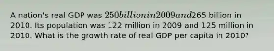 A nation's real GDP was 250 billion in 2009 and265 billion in 2010. Its population was 122 million in 2009 and 125 million in 2010. What is the growth rate of real GDP per capita in 2010?