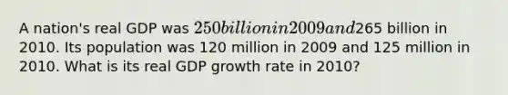 A nation's real GDP was 250 billion in 2009 and265 billion in 2010. Its population was 120 million in 2009 and 125 million in 2010. What is its real GDP growth rate in 2010?