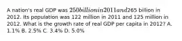 A nation's real GDP was 250 billion in 2011 and265 billion in 2012. Its population was 122 million in 2011 and 125 million in 2012. What is the growth rate of real GDP per capita in 2012? A. 1.1% B. 2.5% C. 3.4% D. 5.0%