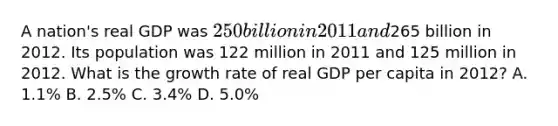 A nation's real GDP was 250 billion in 2011 and265 billion in 2012. Its population was 122 million in 2011 and 125 million in 2012. What is the growth rate of real GDP per capita in 2012? A. 1.1% B. 2.5% C. 3.4% D. 5.0%