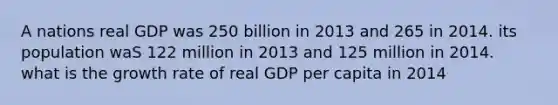 A nations real GDP was 250 billion in 2013 and 265 in 2014. its population waS 122 million in 2013 and 125 million in 2014. what is the growth rate of real GDP per capita in 2014