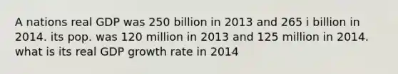 A nations real GDP was 250 billion in 2013 and 265 i billion in 2014. its pop. was 120 million in 2013 and 125 million in 2014. what is its real GDP growth rate in 2014