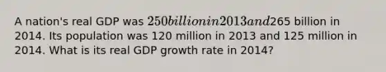 A nation's real GDP was 250 billion in 2013 and265 billion in 2014. Its population was 120 million in 2013 and 125 million in 2014. What is its real GDP growth rate in 2014?