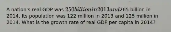 A nation's real GDP was 250 billion in 2013 and265 billion in 2014. Its population was 122 million in 2013 and 125 million in 2014. What is the growth rate of real GDP per capita in 2014?