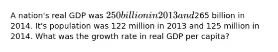 A nation's real GDP was 250 billion in 2013 and265 billion in 2014. It's population was 122 million in 2013 and 125 million in 2014. What was the growth rate in real GDP per capita?