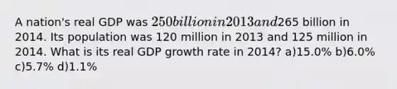 A nation's real GDP was 250 billion in 2013 and265 billion in 2014. Its population was 120 million in 2013 and 125 million in 2014. What is its real GDP growth rate in 2014? a)15.0% b)6.0% c)5.7% d)1.1%