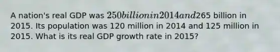 A nation's real GDP was 250 billion in 2014 and265 billion in 2015. Its population was 120 million in 2014 and 125 million in 2015. What is its real GDP growth rate in 2015?