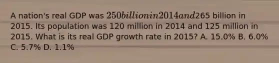 A nation's real GDP was 250 billion in 2014 and265 billion in 2015. Its population was 120 million in 2014 and 125 million in 2015. What is its real GDP growth rate in 2015? A. 15.0% B. 6.0% C. 5.7% D. 1.1%