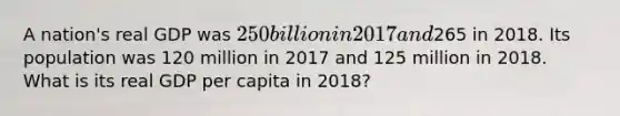 A nation's real GDP was 250 billion in 2017 and265 in 2018. Its population was 120 million in 2017 and 125 million in 2018. What is its real GDP per capita in 2018?