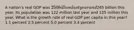 A nation's real GDP was 250 billion last year and265 billion this year. Its population was 122 million last year and 125 million this year. What is the growth rate of real GDP per capita in this year? 1.1 percent 2.5 percent 5.0 percent 3.4 percent