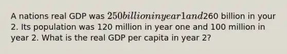 A nations real GDP was 250 billion in year 1 and260 billion in your 2. Its population was 120 million in year one and 100 million in year 2. What is the real GDP per capita in year 2?