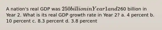 A nation's real GDP was 250 billion in Year 1 and260 billion in Year 2. What is its real GDP growth rate in Year 2? a. 4 percent b. 10 percent c. 8.3 percent d. 3.8 percent