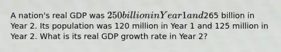 A nation's real GDP was 250 billion in Year 1 and265 billion in Year 2. Its population was 120 million in Year 1 and 125 million in Year 2. What is its real GDP growth rate in Year 2?