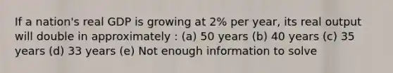 If a nation's real GDP is growing at 2% per year, its real output will double in approximately : (a) 50 years (b) 40 years (c) 35 years (d) 33 years (e) Not enough information to solve