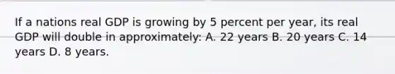If a nations real GDP is growing by 5 percent per year, its real GDP will double in approximately: A. 22 years B. 20 years C. 14 years D. 8 years.