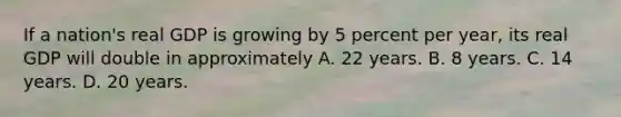 If a nation's real GDP is growing by 5 percent per year, its real GDP will double in approximately A. 22 years. B. 8 years. C. 14 years. D. 20 years.