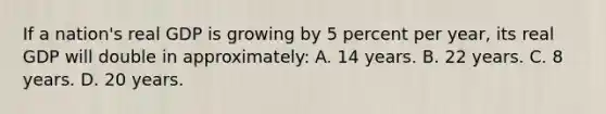 If a nation's real GDP is growing by 5 percent per year, its real GDP will double in approximately: A. 14 years. B. 22 years. C. 8 years. D. 20 years.