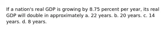 If a nation's real GDP is growing by 8.75 percent per year, its real GDP will double in approximately a. 22 years. b. 20 years. c. 14 years. d. 8 years.