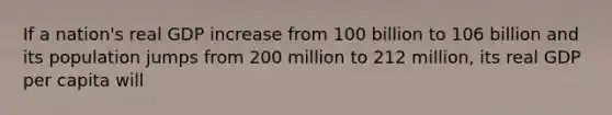 If a nation's real GDP increase from 100 billion to 106 billion and its population jumps from 200 million to 212 million, its real GDP per capita will