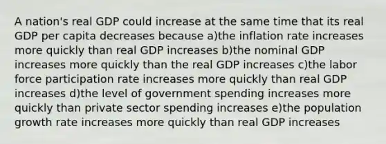 A nation's real GDP could increase at the same time that its real GDP per capita decreases because a)the inflation rate increases more quickly than real GDP increases b)the nominal GDP increases more quickly than the real GDP increases c)the labor force participation rate increases more quickly than real GDP increases d)the level of government spending increases more quickly than private sector spending increases e)the population growth rate increases more quickly than real GDP increases