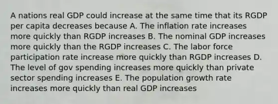 A nations real GDP could increase at the same time that its RGDP per capita decreases because A. The inflation rate increases more quickly than RGDP increases B. The nominal GDP increases more quickly than the RGDP increases C. The labor force participation rate increase more quickly than RGDP increases D. The level of gov spending increases more quickly than private sector spending increases E. The population growth rate increases more quickly than real GDP increases