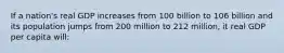 If a nation's real GDP increases from 100 billion to 106 billion and its population jumps from 200 million to 212 million, it real GDP per capita will: