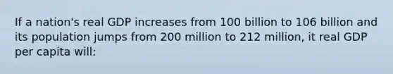 If a nation's real GDP increases from 100 billion to 106 billion and its population jumps from 200 million to 212 million, it real GDP per capita will: