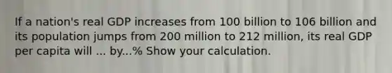 If a nation's real GDP increases from 100 billion to 106 billion and its population jumps from 200 million to 212 million, its real GDP per capita will ... by...% Show your calculation.