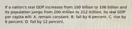 If a nation's real GDP increases from 100 billion to 106 billion and its population jumps from 200 million to 212 million, its real GDP per capita will: A. remain constant. B. fall by 6 percent. C. rise by 6 percent. D. fall by 12 percent.