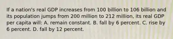 If a nation's real GDP increases from 100 billion to 106 billion and its population jumps from 200 million to 212 million, its real GDP per capita will: A. remain constant. B. fall by 6 percent. C. rise by 6 percent. D. fall by 12 percent.