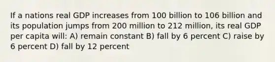 If a nations real GDP increases from 100 billion to 106 billion and its population jumps from 200 million to 212 million, its real GDP per capita will: A) remain constant B) fall by 6 percent C) raise by 6 percent D) fall by 12 percent