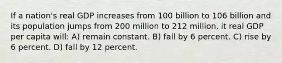 If a nation's real GDP increases from 100 billion to 106 billion and its population jumps from 200 million to 212 million, it real GDP per capita will: A) remain constant. B) fall by 6 percent. C) rise by 6 percent. D) fall by 12 percent.