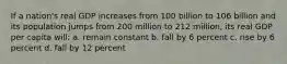 If a nation's real GDP increases from 100 billion to 106 billion and its population jumps from 200 million to 212 million, its real GDP per capita will: a. remain constant b. fall by 6 percent c. rise by 6 percent d. fall by 12 percent