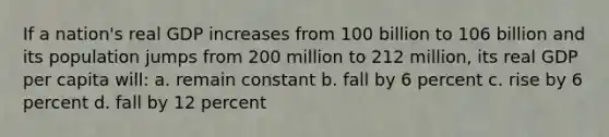 If a nation's real GDP increases from 100 billion to 106 billion and its population jumps from 200 million to 212 million, its real GDP per capita will: a. remain constant b. fall by 6 percent c. rise by 6 percent d. fall by 12 percent