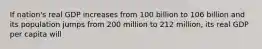 If nation's real GDP increases from 100 billion to 106 billion and its population jumps from 200 million to 212 million, its real GDP per capita will