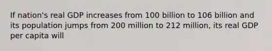 If nation's real GDP increases from 100 billion to 106 billion and its population jumps from 200 million to 212 million, its real GDP per capita will