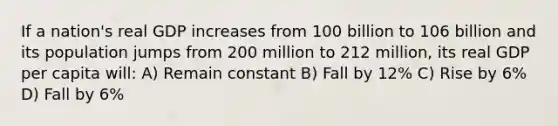 If a nation's real GDP increases from 100 billion to 106 billion and its population jumps from 200 million to 212 million, its real GDP per capita will: A) Remain constant B) Fall by 12% C) Rise by 6% D) Fall by 6%