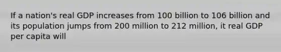 If a nation's real GDP increases from 100 billion to 106 billion and its population jumps from 200 million to 212 million, it real GDP per capita will