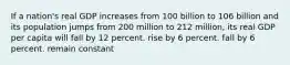 If a nation's real GDP increases from 100 billion to 106 billion and its population jumps from 200 million to 212 million, its real GDP per capita will fall by 12 percent. rise by 6 percent. fall by 6 percent. remain constant