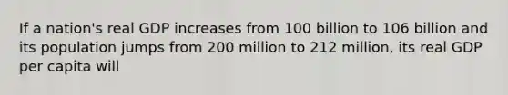 If a nation's real GDP increases from 100 billion to 106 billion and its population jumps from 200 million to 212 million, its real GDP per capita will