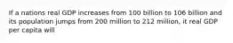 If a nations real GDP increases from 100 billion to 106 billion and its population jumps from 200 million to 212 million, it real GDP per capita will