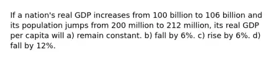 If a nation's real GDP increases from 100 billion to 106 billion and its population jumps from 200 million to 212 million, its real GDP per capita will a) remain constant. b) fall by 6%. c) rise by 6%. d) fall by 12%.