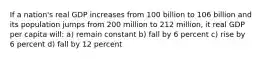 If a nation's real GDP increases from 100 billion to 106 billion and its population jumps from 200 million to 212 million, it real GDP per capita will: a) remain constant b) fall by 6 percent c) rise by 6 percent d) fall by 12 percent