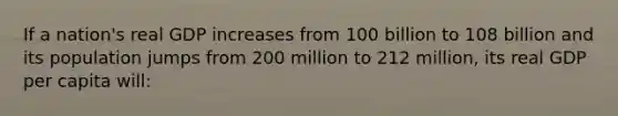 If a nation's real GDP increases from 100 billion to 108 billion and its population jumps from 200 million to 212 million, its real GDP per capita will: