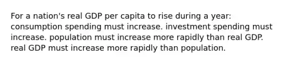 For a nation's real GDP per capita to rise during a year: consumption spending must increase. investment spending must increase. population must increase more rapidly than real GDP. real GDP must increase more rapidly than population.