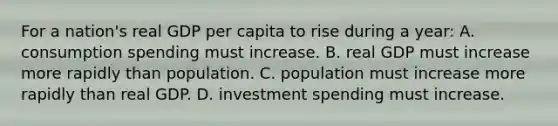 For a nation's real GDP per capita to rise during a year: A. consumption spending must increase. B. real GDP must increase more rapidly than population. C. population must increase more rapidly than real GDP. D. investment spending must increase.