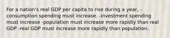 For a nation's real GDP per capita to rise during a year, -consumption spending must increase. -investment spending must increase -population must increase more rapidly than real GDP -real GDP must increase more rapidly than population.