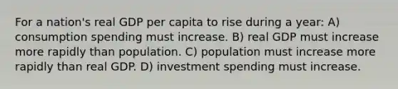 For a nation's real GDP per capita to rise during a year: A) consumption spending must increase. B) real GDP must increase more rapidly than population. C) population must increase more rapidly than real GDP. D) investment spending must increase.